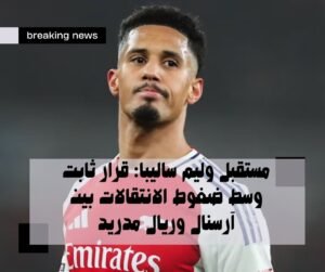 مستقبل وليم ساليبا: قرار ثابت وسط ضغوط الانتقالات بين آرسنال وريال مدريد