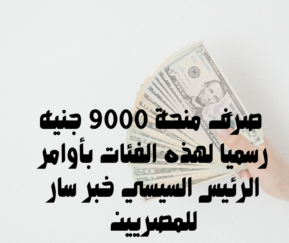 صرف منحة 9000 جنيه رسميًا لهذه الفئات بأوامر الرئيس السيسي خبر سار للمصريين